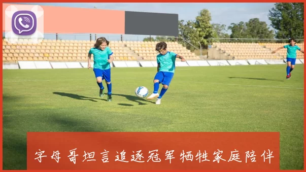 字母哥坦言追逐冠军牺牲家庭陪伴自私心态难以避免